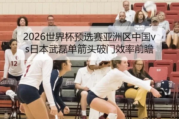2026世界杯预选赛亚洲区中国vs日本武磊单箭头破门效率前瞻