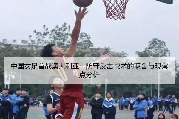 中国女足首战澳大利亚：防守反击战术的取舍与观察点分析
